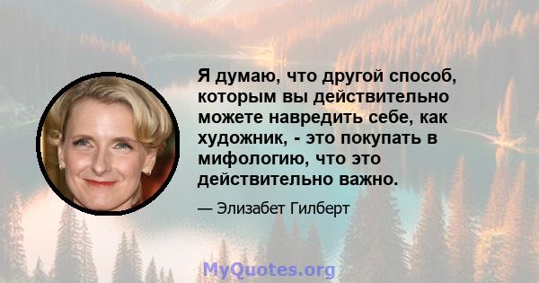 Я думаю, что другой способ, которым вы действительно можете навредить себе, как художник, - это покупать в мифологию, что это действительно важно.