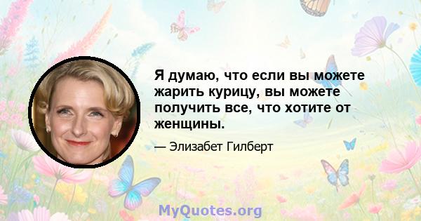 Я думаю, что если вы можете жарить курицу, вы можете получить все, что хотите от женщины.