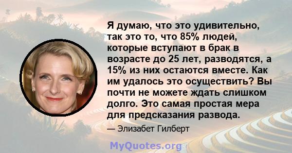 Я думаю, что это удивительно, так это то, что 85% людей, которые вступают в брак в возрасте до 25 лет, разводятся, а 15% из них остаются вместе. Как им удалось это осуществить? Вы почти не можете ждать слишком долго.