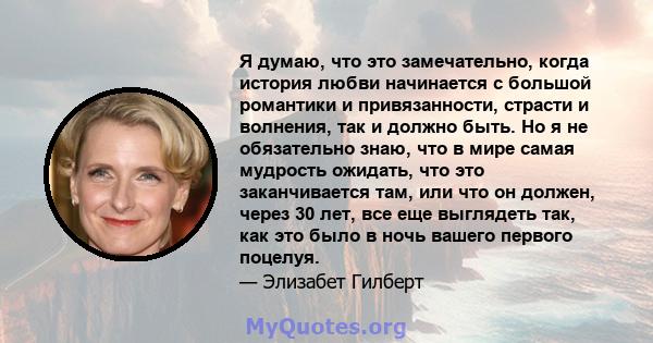 Я думаю, что это замечательно, когда история любви начинается с большой романтики и привязанности, страсти и волнения, так и должно быть. Но я не обязательно знаю, что в мире самая мудрость ожидать, что это