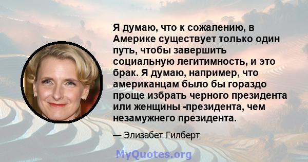 Я думаю, что к сожалению, в Америке существует только один путь, чтобы завершить социальную легитимность, и это брак. Я думаю, например, что американцам было бы гораздо проще избрать черного президента или женщины