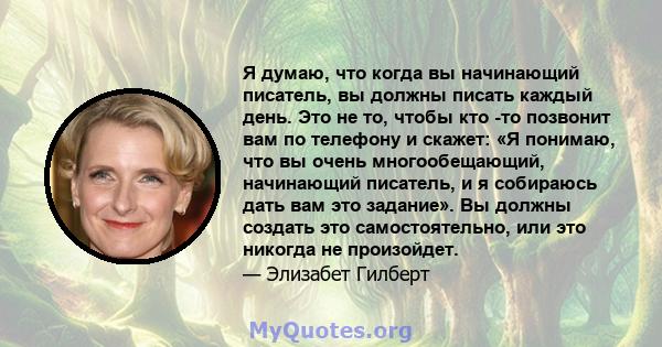 Я думаю, что когда вы начинающий писатель, вы должны писать каждый день. Это не то, чтобы кто -то позвонит вам по телефону и скажет: «Я понимаю, что вы очень многообещающий, начинающий писатель, и я собираюсь дать вам