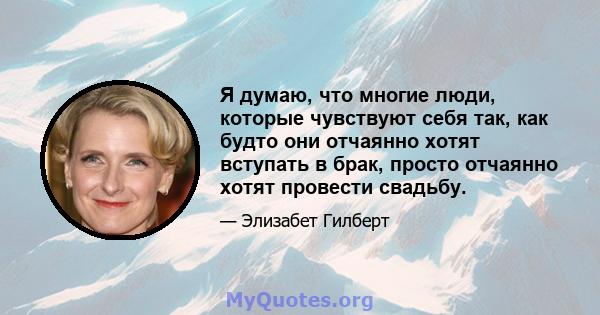 Я думаю, что многие люди, которые чувствуют себя так, как будто они отчаянно хотят вступать в брак, просто отчаянно хотят провести свадьбу.