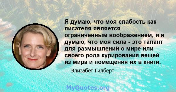 Я думаю, что моя слабость как писателя является ограниченным воображением, и я думаю, что моя сила - это талант для размышлений о мире или своего рода курирования вещей из мира и помещения их в книги.