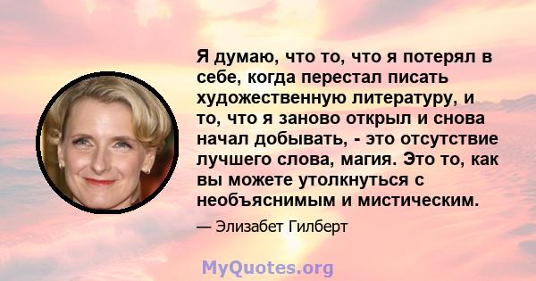 Я думаю, что то, что я потерял в себе, когда перестал писать художественную литературу, и то, что я заново открыл и снова начал добывать, - это отсутствие лучшего слова, магия. Это то, как вы можете утолкнуться с