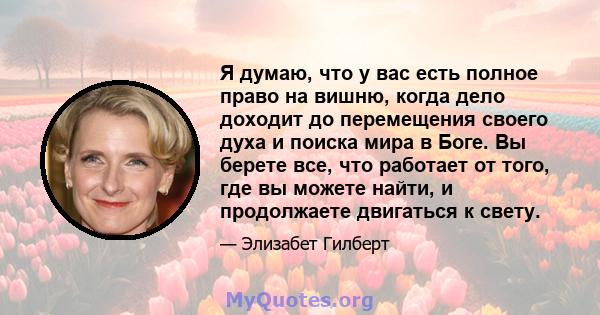 Я думаю, что у вас есть полное право на вишню, когда дело доходит до перемещения своего духа и поиска мира в Боге. Вы берете все, что работает от того, где вы можете найти, и продолжаете двигаться к свету.