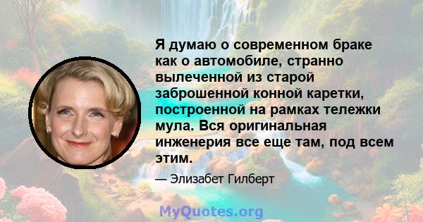 Я думаю о современном браке как о автомобиле, странно вылеченной из старой заброшенной конной каретки, построенной на рамках тележки мула. Вся оригинальная инженерия все еще там, под всем этим.