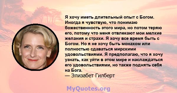 Я хочу иметь длительный опыт с Богом. Иногда я чувствую, что понимаю божественность этого мира, но потом теряю его, потому что меня отвлекают мои мелкие желания и страхи. Я хочу все время быть с Богом. Но я не хочу быть 