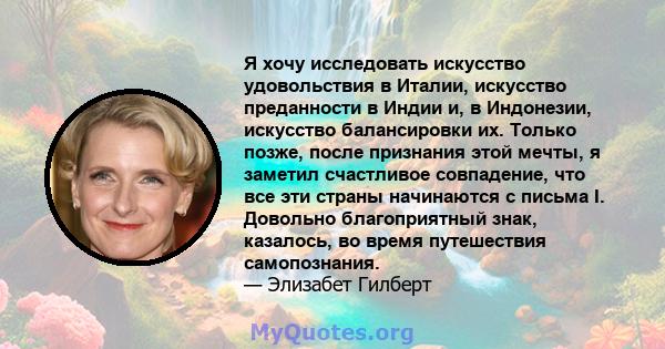 Я хочу исследовать искусство удовольствия в Италии, искусство преданности в Индии и, в Индонезии, искусство балансировки их. Только позже, после признания этой мечты, я заметил счастливое совпадение, что все эти страны