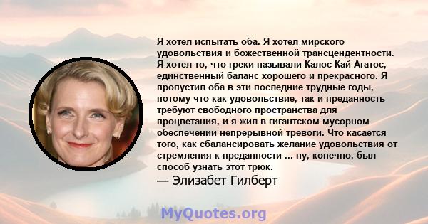 Я хотел испытать оба. Я хотел мирского удовольствия и божественной трансцендентности. Я хотел то, что греки называли Калос Кай Агатос, единственный баланс хорошего и прекрасного. Я пропустил оба в эти последние трудные