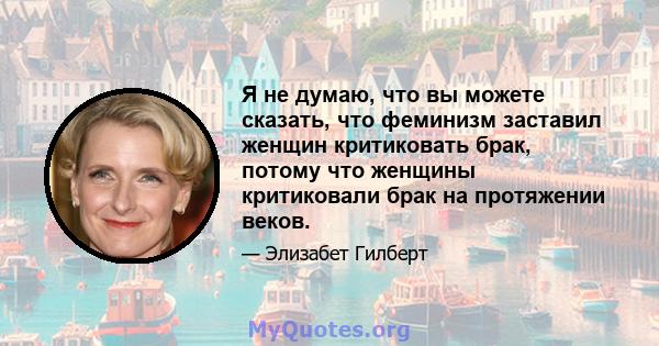 Я не думаю, что вы можете сказать, что феминизм заставил женщин критиковать брак, потому что женщины критиковали брак на протяжении веков.