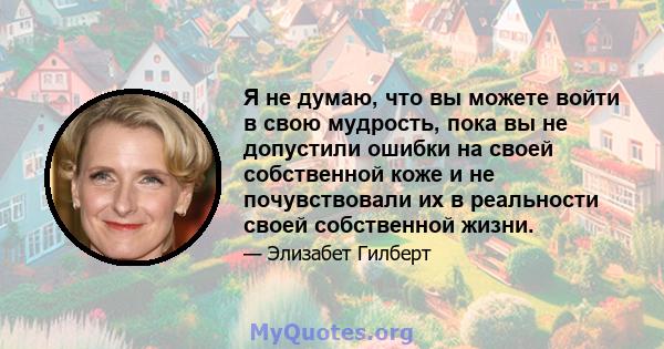 Я не думаю, что вы можете войти в свою мудрость, пока вы не допустили ошибки на своей собственной коже и не почувствовали их в реальности своей собственной жизни.