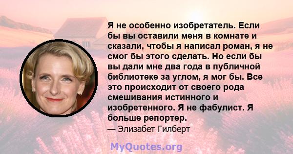 Я не особенно изобретатель. Если бы вы оставили меня в комнате и сказали, чтобы я написал роман, я не смог бы этого сделать. Но если бы вы дали мне два года в публичной библиотеке за углом, я мог бы. Все это происходит