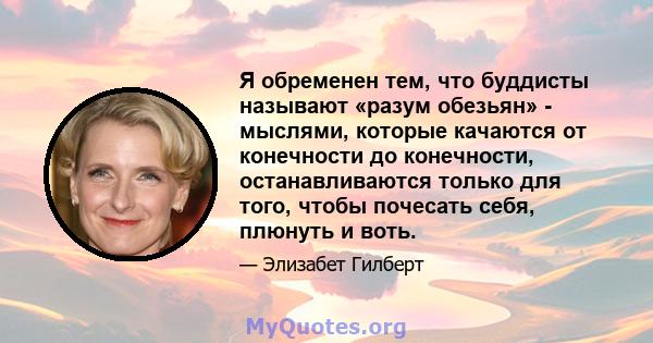 Я обременен тем, что буддисты называют «разум обезьян» - мыслями, которые качаются от конечности до конечности, останавливаются только для того, чтобы почесать себя, плюнуть и воть.