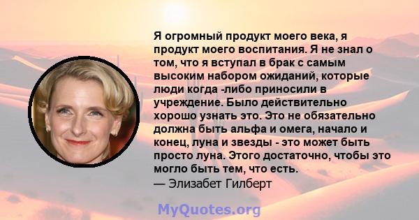 Я огромный продукт моего века, я продукт моего воспитания. Я не знал о том, что я вступал в брак с самым высоким набором ожиданий, которые люди когда -либо приносили в учреждение. Было действительно хорошо узнать это.