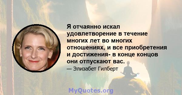 Я отчаянно искал удовлетворение в течение многих лет во многих отношениях, и все приобретения и достижения- в конце концов они отпускают вас.