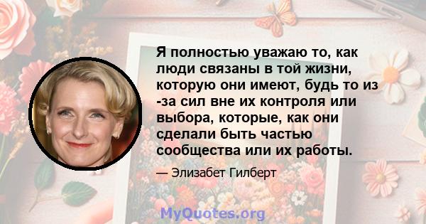 Я полностью уважаю то, как люди связаны в той жизни, которую они имеют, будь то из -за сил вне их контроля или выбора, которые, как они сделали быть частью сообщества или их работы.