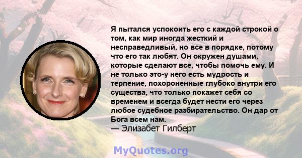 Я пытался успокоить его с каждой строкой о том, как мир иногда жесткий и несправедливый, но все в порядке, потому что его так любят. Он окружен душами, которые сделают все, чтобы помочь ему. И не только это-у него есть