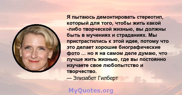 Я пытаюсь демонтировать стереотип, который для того, чтобы жить какой -либо творческой жизнью, вы должны быть в мучениях и страданиях. Мы пристрастились к этой идее, потому что это делает хорошие биографические фото ... 