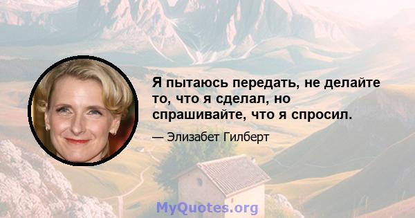 Я пытаюсь передать, не делайте то, что я сделал, но спрашивайте, что я спросил.