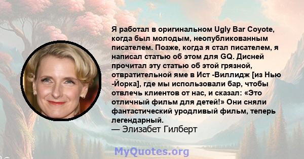 Я работал в оригинальном Ugly Bar Coyote, когда был молодым, неопубликованным писателем. Позже, когда я стал писателем, я написал статью об этом для GQ. Дисней прочитал эту статью об этой грязной, отвратительной яме в