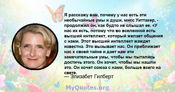 Я расскажу вам, почему у нас есть эти необычайные умы и души, мисс Уиттакер, - продолжил он, как будто не слышал ее. «У нас их есть, потому что во вселенной есть высший интеллект, который желает общения с нами. Этот