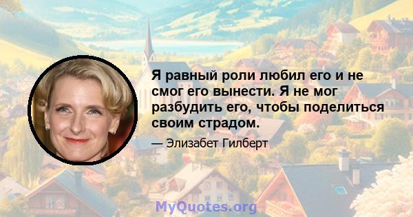 Я равный роли любил его и не смог его вынести. Я не мог разбудить его, чтобы поделиться своим страдом.