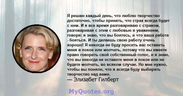 Я решаю каждый день, что люблю творчество достаточно, чтобы принять, что страх всегда будет с ним. И я все время разговариваю с страхом, разговаривая с этим с любовью и уважением, говоря: я знаю, что вы боитесь, и что