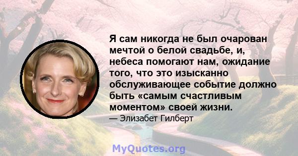 Я сам никогда не был очарован мечтой о белой свадьбе, и, небеса помогают нам, ожидание того, что это изысканно обслуживающее событие должно быть «самым счастливым моментом» своей жизни.