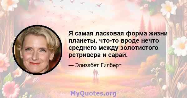 Я самая ласковая форма жизни планеты, что-то вроде нечто среднего между золотистого ретривера и сарай.