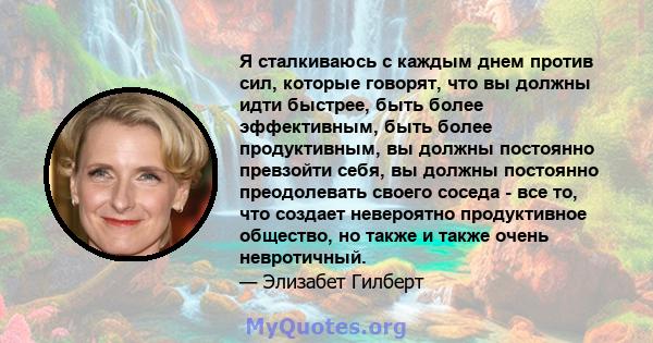 Я сталкиваюсь с каждым днем ​​против сил, которые говорят, что вы должны идти быстрее, быть более эффективным, быть более продуктивным, вы должны постоянно превзойти себя, вы должны постоянно преодолевать своего соседа