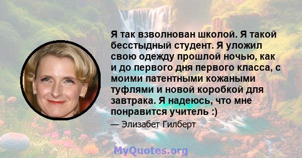 Я так взволнован школой. Я такой бесстыдный студент. Я уложил свою одежду прошлой ночью, как и до первого дня первого класса, с моими патентными кожаными туфлями и новой коробкой для завтрака. Я надеюсь, что мне