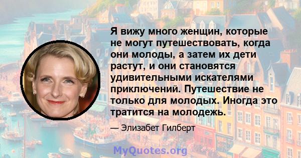 Я вижу много женщин, которые не могут путешествовать, когда они молоды, а затем их дети растут, и они становятся удивительными искателями приключений. Путешествие не только для молодых. Иногда это тратится на молодежь.