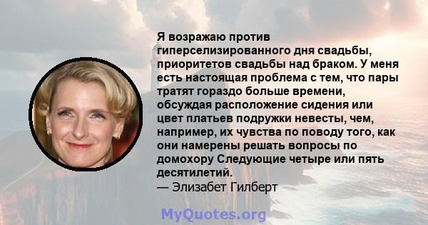 Я возражаю против гиперселизированного дня свадьбы, приоритетов свадьбы над браком. У меня есть настоящая проблема с тем, что пары тратят гораздо больше времени, обсуждая расположение сидения или цвет платьев подружки