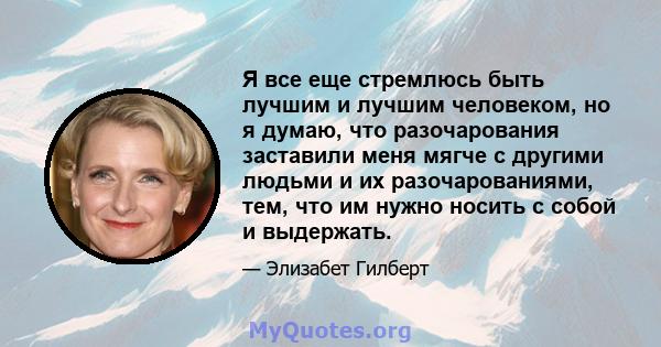 Я все еще стремлюсь быть лучшим и лучшим человеком, но я думаю, что разочарования заставили меня мягче с другими людьми и их разочарованиями, тем, что им нужно носить с собой и выдержать.