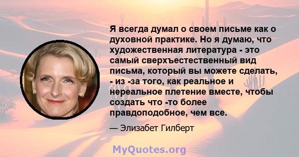 Я всегда думал о своем письме как о духовной практике. Но я думаю, что художественная литература - это самый сверхъестественный вид письма, который вы можете сделать, - из -за того, как реальное и нереальное плетение