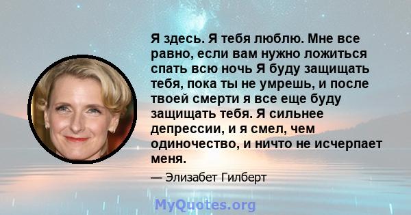 Я здесь. Я тебя люблю. Мне все равно, если вам нужно ложиться спать всю ночь Я буду защищать тебя, пока ты не умрешь, и после твоей смерти я все еще буду защищать тебя. Я сильнее депрессии, и я смел, чем одиночество, и