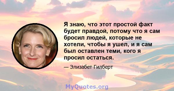 Я знаю, что этот простой факт будет правдой, потому что я сам бросил людей, которые не хотели, чтобы я ушел, и я сам был оставлен теми, кого я просил остаться.