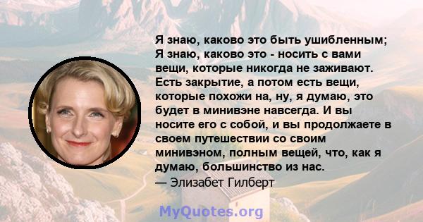 Я знаю, каково это быть ушибленным; Я знаю, каково это - носить с вами вещи, которые никогда не заживают. Есть закрытие, а потом есть вещи, которые похожи на, ну, я думаю, это будет в минивэне навсегда. И вы носите его