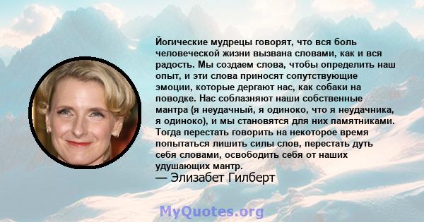 Йогические мудрецы говорят, что вся боль человеческой жизни вызвана словами, как и вся радость. Мы создаем слова, чтобы определить наш опыт, и эти слова приносят сопутствующие эмоции, которые дергают нас, как собаки на