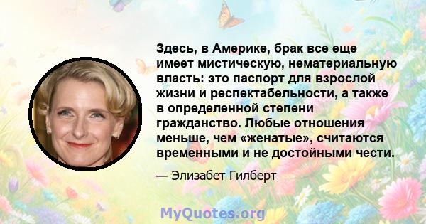 Здесь, в Америке, брак все еще имеет мистическую, нематериальную власть: это паспорт для взрослой жизни и респектабельности, а также в определенной степени гражданство. Любые отношения меньше, чем «женатые», считаются