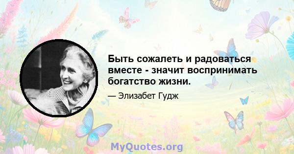 Быть сожалеть и радоваться вместе - значит воспринимать богатство жизни.