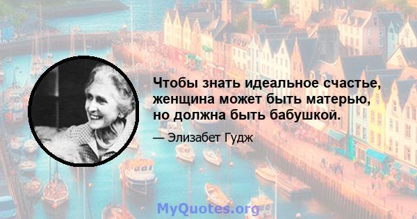 Чтобы знать идеальное счастье, женщина может быть матерью, но должна быть бабушкой.