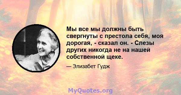 Мы все мы должны быть свергнуты с престола себя, моя дорогая, - сказал он. - Слезы других никогда не на нашей собственной щеке.