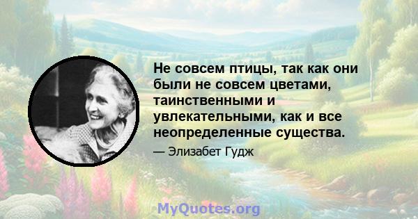 Не совсем птицы, так как они были не совсем цветами, таинственными и увлекательными, как и все неопределенные существа.