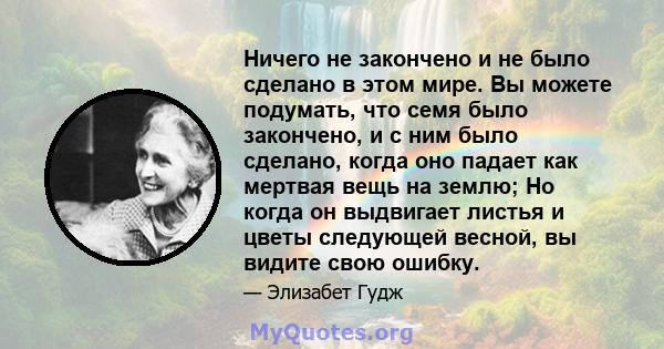 Ничего не закончено и не было сделано в этом мире. Вы можете подумать, что семя было закончено, и с ним было сделано, когда оно падает как мертвая вещь на землю; Но когда он выдвигает листья и цветы следующей весной, вы 