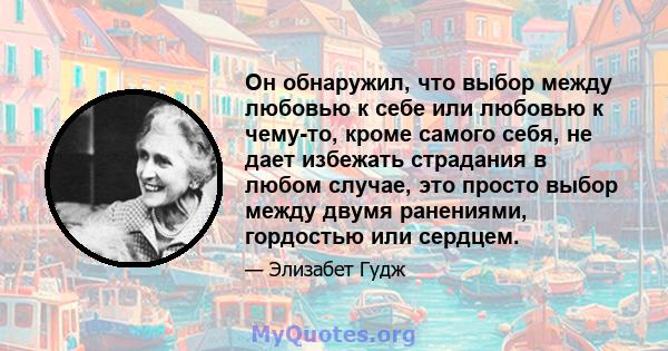 Он обнаружил, что выбор между любовью к себе или любовью к чему-то, кроме самого себя, не дает избежать страдания в любом случае, это просто выбор между двумя ранениями, гордостью или сердцем.