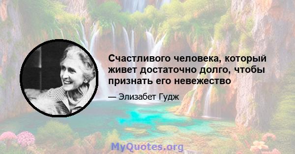 Счастливого человека, который живет достаточно долго, чтобы признать его невежество