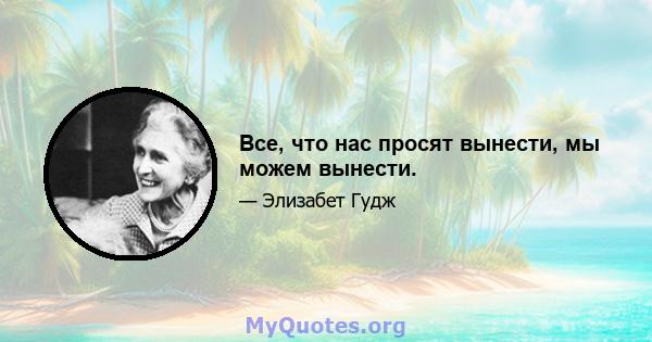 Все, что нас просят вынести, мы можем вынести.