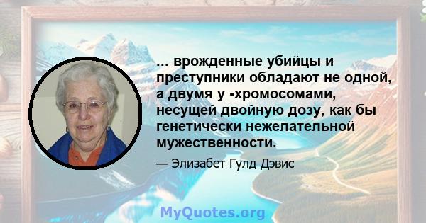 ... врожденные убийцы и преступники обладают не одной, а двумя y -хромосомами, несущей двойную дозу, как бы генетически нежелательной мужественности.